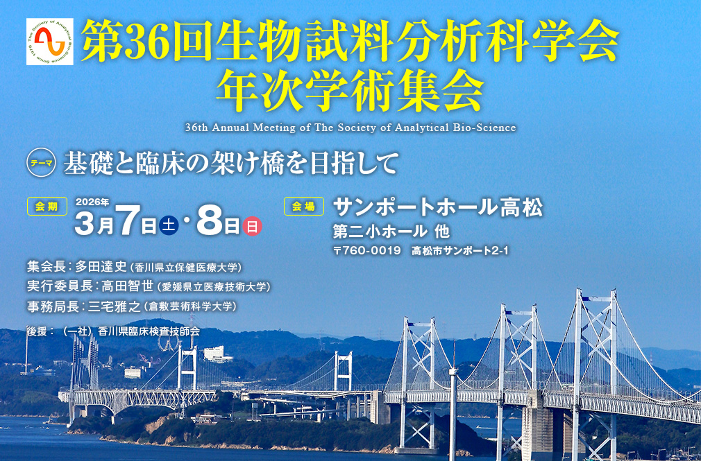 第36回生物試料分析科学会年次学術集会、テーマ：基礎と臨床の架け橋を目指して、会期：2026年3月7日（土）・8日（日）、会場：サンポートホール高松 第二小ホール 他（〒760-0019　高松市サンポート2-1）、集会長：多田達史（香川県立保健医療大学）、実行委員長：高田智世（愛媛県立医療技術大学）、事務局長：三宅雅之（倉敷芸術科学大学）、後援：（一社）香川県臨床検査技師会