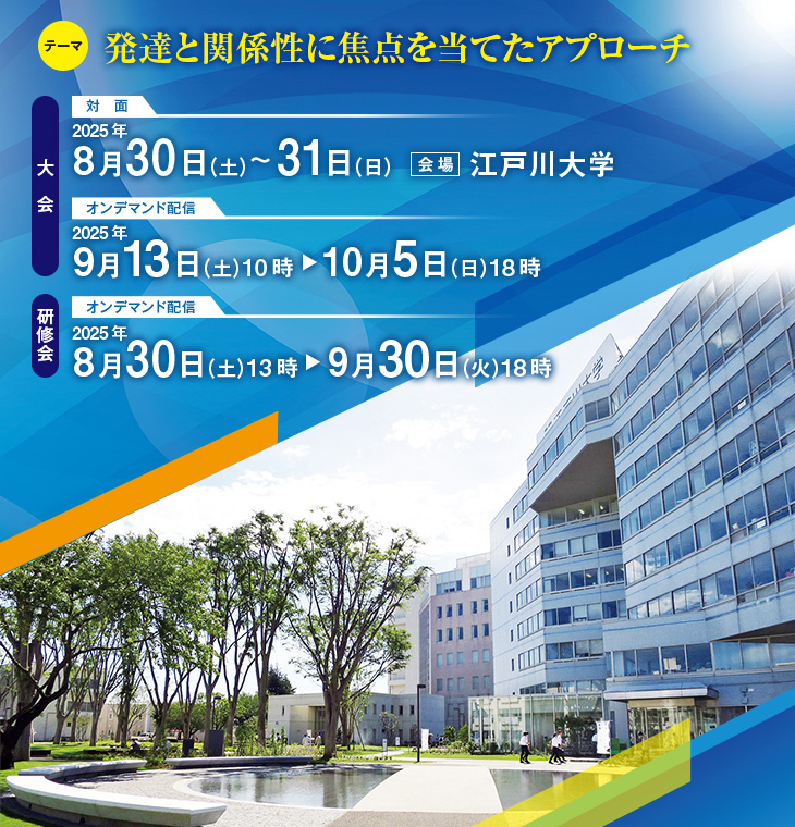 【テーマ】発達と関係性に焦点を当てたアプローチ　【大会】対面：2025年8月30日（土）～31日（日）（会場：江戸川大学）、オンデマンド配信：2025年9月13日（土）10時～10月5日（日）18時　【研修会】オンデマンド配信：2025年8月30日（土）13時～9月30日（火）18時