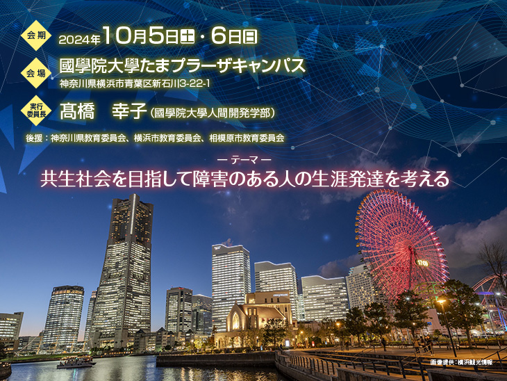 【会期】2024年10月5日(土)・6日(日) 【会場】國學院大學たまプラーザキャンパス 神奈川県横浜市青葉区新石川3-22-1 【実行委員長】髙橋 幸子(國學院大學人間開発学部) 【テーマ】共生社会を目指して障害のある人の生涯発達を考える 【後援】神奈川県教育委員会、横浜市教育委員会、相模原市教育委員会