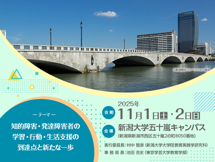 【会期】2025年11月1日（土）・2日（日）　【会場】新潟大学五十嵐キャンパス（新潟県新潟市西区五十嵐2の町8050番地）　【実行委員長】村中 智彦（新潟大学大学院教育実践学研究科）　【事務局長】池田 吉史（東京学芸大学教育学部）　【テーマ】知的障害・発達障害者の学習・行動・生活支援の到達点と新たな一歩
