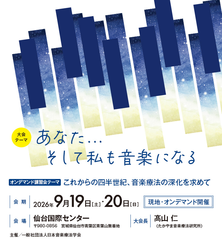 【大会テーマ】あなた...そして私も音楽になる、【オンデマンド講習会テーマ】これからの四半世紀、音楽療法の深化を求めて、【会期】2026年9月19日（土）・20日（日）［現地・オンデマンド開催］、【会場】仙台国際センター（〒980-0856　宮城県仙台市青葉区青葉山無番地）、【大会長】髙山 仁（たかやま音楽療法研究所）、主催／一般社団法人日本音楽療法学会