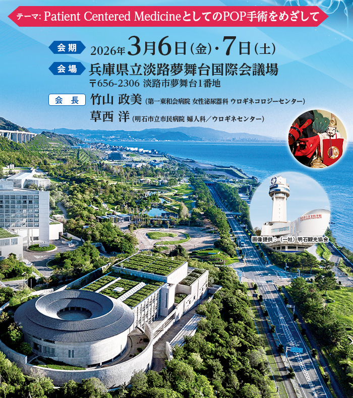 テーマ: Patient Centered MedicineとしてのPOP手術をめざして、会期：2026年3月6日（金）・7日（土）、会場：兵庫県立淡路夢舞台国際会議場　〒656-2306 淡路市夢舞台1番地、会長：竹山 政美（第一東和会病院 女性泌尿器科 ウロギネコロジーセンター）・草西 洋（明石市立市民病院 婦人科／ウロギネセンター）