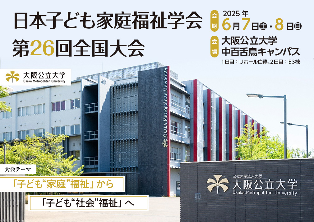 日本子ども家庭福祉学会第26回全国大会、大会テーマ：「子ども“家庭”福祉」から「子ども“社会”福祉」へ、会期：2025年6月7日（土）・8日（日）、会場：大阪公立大学 中百舌鳥キャンパス　1日目：Uホール白鷺　2日目：B3棟