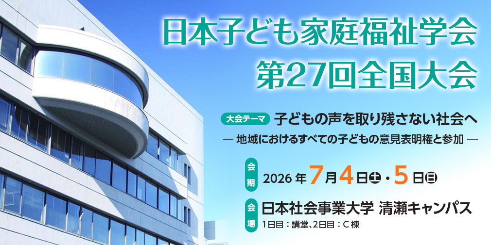 日本子ども家庭福祉学会第27回全国大会、大会テーマ：子どもの声を取り残さない社会へ ― 地域におけるすべての子どもの意見表明権と参加 ―、会期：2026年7月4日（土）・5日（日）、会場：日本社会事業大学 清瀬キャンパス　1日目：講堂、2日目：C棟