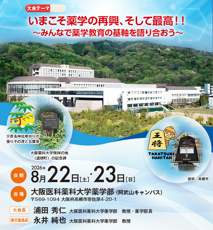 【大会テーマ】いまこそ薬学の再興、そして最高！！～みんなで薬学教育の基軸を語り合おう～、【会期】2026年8月22日［土］・23日［日］、【会場】大阪医科薬科大学薬学部（阿武山キャンパス）（〒569-1094 大阪府高槻市奈佐原4-20-1）、【大会長】浦田 秀仁（大阪医科薬科大学薬学部　教授・薬学部長）、【実行委員長】永井 純也（大阪医科薬科大学薬学部　教授）