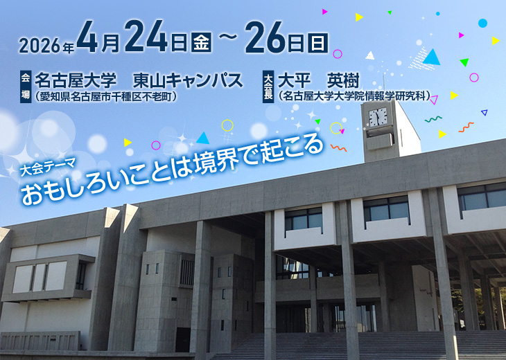 【会期】2026年4月24日（金）～26日（日）　【会場】名古屋大学　東山キャンパス（愛知県名古屋市千種区不老町）　【大会長】大平　英樹（名古屋大学大学院情報学研究科）　【大会テーマ】おもしろいことは境界で起こる