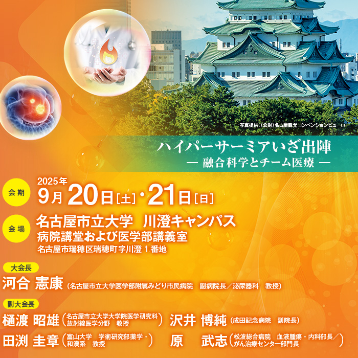 【テーマ】ハイパーサーミアいざ出陣 ― 融合科学とチーム医療 ―　【会期】2025年9月20日［土］・21日［日］　【会場】名古屋市立大学  川澄キャンパス　病院講堂および医学部講義室（名古屋市瑞穂区瑞穂町字川澄1番地）　【大会長】河合 憲康（名古屋市立大学医学部附属みどり市民病院　副病院長／泌尿器科　教授）　【副大会長】樋渡 昭雄（名古屋市立大学大学院医学研究科放射線医学分野　教授 ）、田渕 圭章（富山大学　学術研究部薬学・和漢系　教授）、沢井 博純（成田記念病院　副院長）、原 武志（松波総合病院　血液腫瘍・内科部長／がん治療センター部門長）