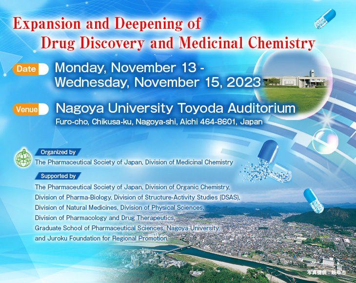 Date: Monday, November 13 - Wednesday, November 15, 2023  Venue: Nagoya University Toyoda Auditorium(Furo-cho, Chikusa-ku, Nagoya-shi, Aichi 464-8601, Japan)  Theme: Expansion and Deepening of Drug Discovery and Medicinal Chemistry  Organized by: The Pharmaceutical Society of Japan, Division of Medicinal Chemistry  Supported by: The Pharmaceutical Society of Japan, Division of Organic Chemistry, Division of Pharma-Biology, Division of Structure-Activity Studies (DSAS), Division of Natural Medicines, Division of Physical Sciences, Division of Pharmacology and Drug Therapeutics, Graduate School of Pharmaceutical Sciences, Nagoya University, and Juroku Foundation for Regional Promotion.