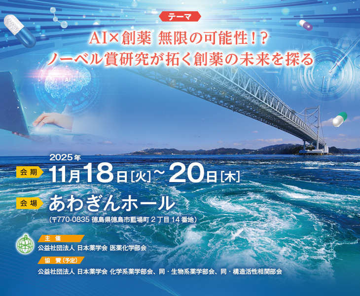 【会期】2025年11月18日（火）～20日（木）　【会場】あわぎんホール（〒770-0835 徳島県徳島市藍場町2丁目14番地）　【テーマ】AI×創薬 無限の可能性！？ノーベル賞研究が拓く創薬の未来を探る　【主催】公益社団法人 日本薬学会 医薬化学部会　【協賛（予定）】公益社団法人 日本薬学会 化学系薬学部会、同・生物系薬学部会、同・構造活性相関部会