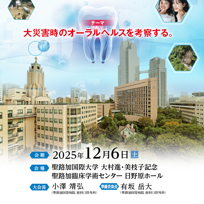 【テーマ】大災害時のオーラルヘルスを考察する。　【会期】2025年12月6日（土）　【会場】聖路加国際大学 大村進・美枝子記念 聖路加臨床学術センター 日野原ホール　【大会長】小澤 靖弘（聖路加国際病院 歯科口腔外科）　【準備委員長】有坂 岳大（聖路加国際病院 歯科口腔外科）
